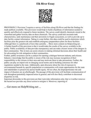 Elk River Essay
PROVISION 2: Provision 2 requires a survey of facilities along Elk River and that the findings be
made publicly available. This provision would help to build a backbone of information needed to
quickly and effectively respond to future incidents. The survey could identify chemicals stored in the
watershed and gather toxicity data on these chemicals. The survey could also ascertain tank
characteristics, tank maintenance and their proximity to fragile ecosystems, as well as provide up to
date facility contact information. Taking it a step further, this data could be used to determine which
facilities pose the greatest risk and establish emergency preparedness plans for those facilities.
Although there is a patchwork of laws that currently ... Show more content on Helpwriting.net ...
A further benefit of this provision is that it would make the results of the survey available to the
public. Public availability of data provides transparency and can make citizens aware of the dangers in
their communities. This in turn can assist citizens in making informed decisions about their health and
for advocating for risk mitigation in their communities.
Further, public awareness can be a catalyst for opening a dialogue between industry and citizens.
Industry s knowledge that the public is aware of the risk may increase recognition of their
responsibility to the citizens in their area and may motivate them to take precautions. Further, the
public can play an import role in changing social norms and in building consensus for other
regulations needed in the state. Additionally, open discourse about the risk of exposure to
environmental hazards by specific populations or communities will create opportunities for the state
and stakeholders to proactively pursue health equity. All too often, the disproportionate risk and
impact of disasters are an afterthought. The passage of this provision will facilitate communication of
risk throughout potentially impacted areas in general, and will also likely contribute to decreased
disparities in risk.
Important downsides to this provision are that it provides information only; that is it neither removes
the hazard nor provides any direct action to mitigate it. Moreover, reporting of
... Get more on HelpWriting.net ...
 