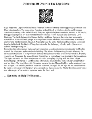 Dichotomy Of Order In The Lego Movie
Lego Paper The Lego Movie illustrates Friedrich Nietzsche s theory of the opposing Apollonian and
Dionysian impulses. The terms come from two gods of Greek mythology, Apollo and Dionysus.
Apollo representing order and stasis and Dionysus representing movement and instinct. In the movie,
the opposing impulses are manifested in the free spirited Master Builders and systematic Lord
Business. The battle between the Master Builders and Lord Business shows the two impulses in
competition, in the end both groups work together to create a balance between the two extremes of
anarchy and standardization. Friedrich Nietzsche used the terms Apollonian Impulse and Dionysian
impulse in his book The Birth of Tragedy to describe the dichotomy of order and ... Show more
content on Helpwriting.net ...
Emmett s plan is to make an Octan delivery spaceship according to instructions in order to blend in
with all the other ones and sneak in the building. The Master Builders struggle with following the
instructions because it is an Apollonian impulse that contradicts their usual Dionysian style. Unikitty
wants to put flowers on the spaceship and Emmett has to remind everyone to stick to the instructions.
The lego characters are all an imaginative story of a young boy playing with his father s legos.
Emmett jumps off the top of Lord Business s tower and enters the real world where we see the boy
and his father. The boy follows his Dionysian impulse like the Master Builders and wants to mix the
sets of legos. The dad is Apollonian like Lord Business, the legos are not toys but his sculptures that
he wants to preserve with the Krazy glue. Just as Lord Business and the Master Builders compromise
and take on part of each others impulses, so do the father and
... Get more on HelpWriting.net ...
 