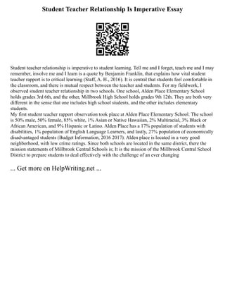 Student Teacher Relationship Is Imperative Essay
Student teacher relationship is imperative to student learning. Tell me and I forget, teach me and I may
remember, involve me and I learn is a quote by Benjamin Franklin, that explains how vital student
teacher rapport is to critical learning (Staff, A. H., 2016). It is central that students feel comfortable in
the classroom, and there is mutual respect between the teacher and students. For my fieldwork, I
observed student teacher relationship in two schools. One school, Alden Place Elementary School
holds grades 3rd 6th, and the other, Millbrook High School holds grades 9th 12th. They are both very
different in the sense that one includes high school students, and the other includes elementary
students.
My first student teacher rapport observation took place at Alden Place Elementary School. The school
is 50% male, 50% female, 85% white, 1% Asian or Native Hawaiian, 2% Multiracial, 3% Black or
African American, and 9% Hispanic or Latino. Alden Place has a 17% population of students with
disabilities, 1% population of English Language Learners, and lastly, 27% population of economically
disadvantaged students (Budget Information, 2016 2017). Alden place is located in a very good
neighborhood, with low crime ratings. Since both schools are located in the same district, there the
mission statements of Millbrook Central Schools is; It is the mission of the Millbrook Central School
District to prepare students to deal effectively with the challenge of an ever changing
... Get more on HelpWriting.net ...
 