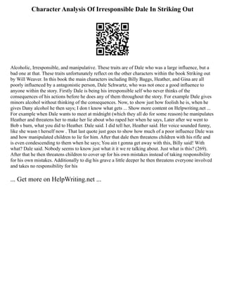 Character Analysis Of Irresponsible Dale In Striking Out
Alcoholic, Irresponsible, and manipulative. These traits are of Dale who was a large influence, but a
bad one at that. These traits unfortunately reflect on the other characters within the book Striking out
by Will Weaver. In this book the main characters including Billy Baggs, Heather, and Gina are all
poorly influenced by a antagonistic person, Dale Schwartz, who was not once a good influence to
anyone within the story. Firstly Dale is being his irresponsible self who never thinks of the
consequences of his actions before he does any of them throughout the story. For example Dale gives
minors alcohol without thinking of the consequences. Now, to show just how foolish he is, when he
gives Dany alcohol he then says; I don t know what gets ... Show more content on Helpwriting.net ...
For example when Dale wants to meet at midnight (which they all do for some reason) he manipulates
Heather and threatens her to make her lie about who raped her when he says, Later after we went to
Bob s barn, what you did to Heather. Dale said. I did tell her, Heather said. Her voice sounded funny,
like she wasn t herself now . That last quote just goes to show how much of a poor influence Dale was
and how manipulated children to lie for him. After that dale then threatens children with his rifle and
is even condescending to them when he says; You ain t gonna get away with this, Billy said! With
what? Dale said. Nobody seems to know just what it it we re talking about. Just what is this? (269).
After that he then threatens children to cover up for his own mistakes instead of taking responsibility
for his own mistakes. Additionally to dig his grave a little deeper he then threatens everyone involved
and takes no responsibility for his
... Get more on HelpWriting.net ...
 