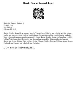 Harriet Stoowe Research Paper
Katherine Waldner Waldner 1
ELA 4th Hour
Mrs.Haibon
February 12, 2018
Harriet Beecher Stowe Have you ever heard of Harriet Stowe? Harriet was a Social Activist, author,
teacher and supporter of the Underground Railroad. She wrote one of the most influential books in
history, that made an enormous impact on civil rights. Harriet Beecher Stowe was born June 14, 1811
in Litchfield Connecticut. Her mother was Roxana Beecher and her father was Lyman Beecher.
Harriet had eleven siblings. Eight brothers Henry, Edward, Charles, Thomas, William, James, George,
Frederick, and 3 sisters Mary, Isabella and Catharine.
... Get more on HelpWriting.net ...
 