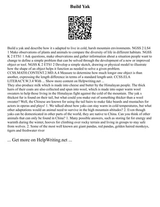 Build Yak
Build a yak and describe how it s adapted to live in cold, harsh mountain environments. NGSS 2 LS4
1 Make observations of plants and animals to compare the diversity of life in different habitats. NGSS
K 2 ETS1 1 Ask questions, make observations and gather information about a situation people want to
change to define a simple problem that can be solved through the development of a new or improved
object or tool. NGSS K 2 ETS1 2 Develop a simple sketch, drawing or physical model to illustrate
how the shape of an object helps it function as needed to solve a given problem.
CCSS.MATH.CONTENT.2.MD.A.4 Measure to determine how much longer one object is than
another, expressing the length difference in terms of a standard length unit. CCSS.ELA
LITERACY.W.3.4 With ... Show more content on Helpwriting.net ...
They also produce milk which is made into cheese and butter by the Himalayan people. The thick
hairs of their coats are also collected and spun into wool, which is made into super warm wool
sweaters to help those living in the Himalayas fight against the cold of the mountain. The yak s
thickest fur is found on their tail, but what could you make out of something thicker than a wool
sweater? Well, the Chinese are known for using the tail hairs to make fake beards and mustaches for
actors in operas and plays! 1. We talked about how yaks can stay warm in cold temperatures, but what
other adaptations would an animal need to survive in the high mountain altitudes? 2. Even though
yaks can be domesticated in other parts of the world, they are native to China. Can you think of other
animals that can only be found in China? 1. Many possible answers, such as storing fat for energy and
warmth during the winter, hooves for climbing over rocky terrain and living in groups to stay safe
from wolves. 2. Some of the most well known are giant pandas, red pandas, golden haired monkeys,
tigers and freshwater river
... Get more on HelpWriting.net ...
 