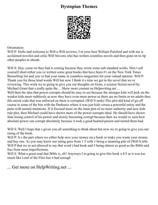 Dystopian Themes
Orientation:
Will P: Hello and welcome to Will n Will reviews, I m your host William Pulsford and with me is
acclaimed novelist and critic Will Stevens who has written countless novels and then gone on to rip
other peoples to shreds.
Will S: Hey, come on they had it coming because they wrote some sub standard works. Don t sell
yourself short either you ve written some great books that have been #1 on the New York Times
Bestselling list and you ve had your name in countless magazines for your valued opinion. Will P:
Thank you for those kind words Will but now I think it s time we get to the novel that we re
reviewing. This week we re going to give you our thoughts on Gone, a science fiction novel by
Michael Grant that s really quite the ... Show more content on Helpwriting.net ...
Well then the idea that power corrupts should be easy to see because the stronger kids will pick on the
weaker kids more ruthlessly as now they have even more power as there are no limits or no adults thus
this moral code that was enforced on them is corrupted. (Will S nods) This plot did kind of go off
course in some of the bits with the Darkness where it was just kids versus a powerful entity and the
parts with animal mutations. If it focused more on the main plot of no more authority and now kids
rule plot, then Michael could have shown more of the power corrupts ideal. He should have shown
Sam losing control of his power and slowly becoming corrupt because then we would ve seen how
absolute power can corrupt absolutely because it took a good hearted person and turned them bad.
Will S: Well I hope that s given you all something to think about but now we re going to give you our
rating of the book.
Will P: It s the part where we either help save your money on a book or make you waste your money
and buy one. As you may know our rating goes from 1 5 with 1 being a steaming pile of (Will S tells
Will P that we re not allowed to say that word ) bad book and 5 being almost as good as the Bible and
free from most imperfections.
Will S: What a great read that Bible is, eh? Anyways I m going to give this book a 4/5 as it was too
much like Lord of the Flies but it had enough
... Get more on HelpWriting.net ...
 