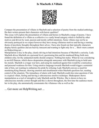 Is Macbeth A Villain
Compare the presentation of villains in Macbeth and a selection of poetry from the studied anthology.
Do their writers present their characters with heroic qualities?
This essay will explore the presentation of villains and heroes in Macbeth a range of poems. I have
found the definition of a villain as a collective is a vastly broad category which is fuelled by other
motives and driven by want, passion and mostly selfish intentions. Some villains may not be as
obviously portrayed as we expect however they have strong villainous motives and having a running
theme of psychotic thoughts throughout their selves. I have also found out that typically characters
display heroic qualities and are heavily innocent and wanting to fight only for a ... Show more content
on Helpwriting.net ...
Manipulation is key in the play, clearly driving to bad intentions because of Macbeth s curiosity. Lady
Macbeth drives Macbeth on a personal level, questioning him and his manhood Bring forth men
children only; for thy undaunted mettle should compose. Nothing but males. When he was considering
to not kill Duncan, which shows desperation alongside annoyance with Macbeth trying to hold onto
his morals. Macbeth is a tragic war hero, and using his manhood against him would be a meticulous
and personal weakness for him. Using emotive language towards Macbeth would trigger a sentential
side of him, not wanting to embarrass his pride by refusing; Lady Macbeth conveys a need for
murdering King Duncan, showing emotion and unsettlement when Macbeth questions her, needing
control of the situation. The immediacy of alarm with Lady Macbeth could also raise questions if she
is a typical villain, feeling and having a subconscious emotive technique. Shakespeare shows
manipulation as a tool of strength to Lady Macbeth and the Witches. She is shown to have no
subconscious morally correct thought and this is shown throughout, the first time the audience meets
her in the play, she automatically commutates the villainous vibe as well as the
... Get more on HelpWriting.net ...
 