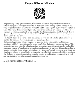 Purpose Of Industrialization
Despite having a large agricultural land, Mississippi is still one of the poorest states in America
without enough food for its population. One of the reasons is that farming has been taken over by
mega corporations whose harvest is not intended to feed the local population, but instead to feed other
parts of the world. The environment pays a big price for this, as these corporations do not find it
important to put aside some funds to take care of it. This has caused people like Mr. Wendell Berry to
speak out. In this essay, we analyze his interview with Bill Moyers and examine how this impacts us
from a Christian perspective.
Mr. Wendell Berry, an 82 year old from Kentucky, is an environmentalist who dedicated his life to
fight for this planet. ... Show more content on Helpwriting.net ...
Unfortunately, politicians who are supposed to speak out for the planet and its inhabitants are
sometimes paid for by corporations, who in turn benefit from the former s inaction and silence. This
has created a system where the politicians and corporations are almost inseparable and work hand in
hand at the expense of our planet. As he puts it, we need people who see the problem and go right at it
without waiting for the government permission or any form of official advice. Otherwise, a big part of
the planet is going to be uninhabitable in the coming years. For believers, especially, this is something
that God asks us to do. It is emphasized a number of times in the Bible that we are required to work
and keep this earth. Not doing so would mean disrespecting our
... Get more on HelpWriting.net ...
 