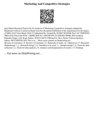 Marketing And Competitive Strategies
[pic] Major Research Project On An Analysis of Marketing Competitive strategies adopted by
Hindustan Unilever Limited in Rural Area For the partial fulfillment of the requirement for the degree
of MBA (Full Time) Batch 2010 12 Submitted By: Guided By SUMIT WASNIK Prof. S.P. TRIPATHI
MBA (Full Time) 4th SEM. ( IBMR) Roll No: 1004309 IPS ACADEMY IBMR, IPS Academy
Rajendra Nagar, A.B. Road, Indore, 452012 (M.P.) Affiliated to: Devi Ahilya Vishwavidyalaya,
Indore, MP CERTIFICATE This is to ... Show more content on Helpwriting.net ...
|Review of Literature | |4. |Review of Literature | |5. |Rationale of study | |6. | Objectives | |7. |Research
Methodology | | a. | Research design | | b. |Variables to be used | | c. |Sample design | | d. |Tools for data
collection | | e. |Tools for data analysis | |8. |Analysis and Interpretation of results | | 9. |Findings
... Get more on HelpWriting.net ...
 
