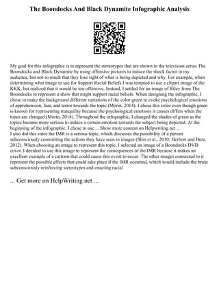 The Boondocks And Black Dynamite Infographic Analysis
My goal for this infographic is to represent the stereotypes that are shown in the television series The
Boondocks and Black Dynamite by using offensive pictures to induce the shock factor in my
audience, but not so much that they lose sight of what is being depicted and why. For example, when
determining what image to use for Support Racial Beliefs I was tempted to use a clipart image of the
KKK, but realized that it would be too offensive. Instead, I settled for an image of Riley from The
Boondocks to represent a show that might support racial beliefs. When designing the infographic, I
chose to make the background different variations of the color green to evoke psychological emotions
of apprehension, fear, and terror towards the topic (Morin, 2014). I chose this color even though green
is known for representing tranquility because the psychological emotions it causes differs when the
tones are changed (Morin, 2014). Throughout the infographic, I changed the shades of green as the
topics became more serious to induce a certain emotion towards the subject being depicted. At the
beginning of the infographic, I chose to use ... Show more content on Helpwriting.net ...
I also did this since the IMR is a serious topic, which discusses the possibility of a person
subconsciously committing the actions they have seen in images (Shin et al., 2010; Herbort and Butz,
2012). When choosing an image to represent this topic, I selected an image of a Boondocks DVD
cover. I decided to use this image to represent the consequences of the IMR because it makes an
excellent example of a cartoon that could cause this event to occur. The other images connected to it
represent the possible effects that could take place if the IMR occurred, which would include the brain
subconsciously reinforcing stereotypes and enacting racial
... Get more on HelpWriting.net ...
 