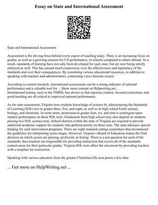 Essay on State and International Assessment
State and International Assessment
Assessment is the driving force behind every aspect of teaching today. There is an increasing focus on
grades, as well as a growing concern for US performance, in schools compared to others abroad. As a
result, standards of learning have not only been developed for each state, but are now being strictly
enforced as well. This has caused much controversy over the effectiveness and legitimacy of the
standards and over their consequences. By examining various educational resources, in addition to
speaking with teachers and administrators, contrasting views become clearer.
According to current research, international assessments can be a strong indicator of national
performance and a valuable tool for ... Show more content on Helpwriting.net ...
International testing, such as the TIMSS, has shown us that rigorous content, focused curriculum, and
good teaching are all critical to improved national performance.
As for state assessment, Virginia tests students knowledge of science by administering the Standards
of Learning (SOL) test in grades three, five, and eight, as well as in high school Earth science,
biology, and chemistry. In some areas, promotion to grades four, six, and nine is contingent upon
student performance on these SOL tests. Graduation from high school may also depend on students
passing two SOL science tests. School districts within the state of Virginia are required to provide
additional academic support for students who perform poorly on these tests. The state allocates special
funding for such intervention programs. There are eight standard setting committees that recommend
the guidelines for interpreting score ranges. However, Virginia s Board of Education makes the final
decision on which scores are passing, proficient, or failing. There is a test question for each of the
standards, thus teachers are responsible for providing instruction that covers all of the standards
content areas for their particular grades. Virginia SOL tests affect the classroom by providing teachers
with a template for instruction.
Speaking with various educators from the greater Charlottesville area paints a less than
... Get more on HelpWriting.net ...
 
