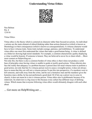 Understanding Virtue Ethics
Noe Beltran
Per. 4
12/6/16
Virtue Ethics
Virtue ethics is the theory which is centered on character rather than focused on actions. An individual
s actions are the main element of ethical thinking rather than actions themselves (which is known as
Deontology) or their consequences (which is known as consequentialism). A virtuous character would
have to have virtuous traits. Some traits include courage, patience, and truthfulness. To understand
virtue ethics one must first understand the virtues that make a good human being. A virtue is defined
as a behavior showing high moral standards. For example, a common characteristic quality displaying
a virtue would be honesty. If someone is honest, They are believed to never lie or cheat which ... Show
more content on Helpwriting.net ...
Not only this, but there is also a common burden of virtue ethics is that it does not produce a solid
base of principles since having virtues is unable to guide or justify good actions. Virtue ethicists also
face the reality that adequacy is a problem because a person does not need virtuous traits to perform a
good action, not only that but if a virtuous person were to cause a wrongful action, it does not always
have to mean that they are still not a virtuous person.To put this into perspective, if a murderer were to
kill someone, and walk away from the crime, and he sees a homeless man and the murderer gives the
homeless man a dollar, he has just performed a good deed. Or if lets say a priest was to curse in
church, it does not mean he is not a virtuous person. Virtue ethics also is problematic because of its
relativism. Its relativism is a big issue to this because every culture has different ways of defining
virtues. Which means that everyone following virtue ethics would ultimately disagree with each other
about
... Get more on HelpWriting.net ...
 
