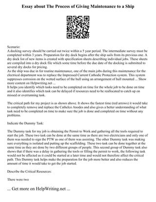 Essay about The Process of Giving Maintenance to a Ship
Scenario:
A docking survey should be carried out twice within a 5 year period. The intermediate survey must be
completed within 3 years. Preparation for dry dock begins after the ship sails from its previous one. A
dry dock list of new items is created with specification sheets describing individual jobs. These sheets
are compiled into a dry dock file which some time before the due date of the docking is submitted to
several dry docks for pricing.
As the ship was due in for routine maintenance, one of the main jobs during this maintenance for the
electrical department was to replace the Impressed Current Cathodic Protection system. This system
suppresses corrosion on the wetted surface of the hull using an arrangement of hull mounted ... Show
more content on Helpwriting.net ...
It helps you identify which tasks need to be completed on time for the whole job to be done on time
and it also identifies which task can be delayed if resources need to be reallocated to catch up on
missed or overrunning task.
The critical path for my project is as shown above. It shows the fastest time (red arrows) it would take
to completely remove and replace the Cathelco Anodes and also gives a better understanding of what
task need to be completed on time to make sure the job is done and completed on time without any
problems.
Indicate the Dummy Task:
The Dummy task for my job is obtaining the Permit to Work and gathering all the tools required to
start the job. These two task can be done at the same time as there are two electricians and only one of
them was needed to sign the PTW as one of them was assisting. The other Dummy task was making
sure everything is isolated and putting up the scaffolding. These two task can be done together at the
same time as they are done by two different groups of people. This second group of Dummy task also
shows that if there was a delay in gathering the tools or filling the permit to work, the following task
would not be affected as it could be started at a later time and would not therefore affect the critical
path. This Dummy task helps make the preparation for the job more better and also reduces the
amount of time it would take to get the job started.
Describe the Critical Resources:
There were two
... Get more on HelpWriting.net ...
 