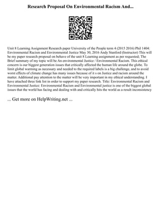 Research Proposal On Environmental Racism And...
Unit 8 Learning Assignment Research paper University of the People term 4 (2015 2016) Phil 1404:
Environmental Racism and Environmental Justice May 30, 2016 Andy Stanford (Instructor) This will
be my paper research proposal on behave of the unit 8 Learning assignment as per requested; The
Brief summary of my topic will be An environmental Justice / Environmental Racism. This ethical
concern is our biggest generation issues that critically affected the human life around the globe. To
limit global warming as necessary and needed to the required labels is a big challenge, and to avoid
worst effects of climate change has many issues because of it s on Justice and racism around the
matter. Additional pay attention to the matter will be very important in my ethical understanding. I
have attached three link list in order to support my paper research. Title: Environmental Racism and
Environmental Justice: Environmental Racism and Environmental justice is one of the biggest global
issues that the world has facing and dealing with and critically hits the world as a result inconsistency
... Get more on HelpWriting.net ...
 