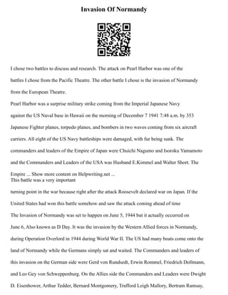 Invasion Of Normandy
I chose two battles to discuss and research. The attack on Pearl Harbor was one of the
battles I chose from the Pacific Theatre. The other battle I chose is the invasion of Normandy
from the European Theatre.
Pearl Harbor was a surprise military strike coming from the Imperial Japanese Navy
against the US Naval base in Hawaii on the morning of December 7 1941 7:48 a.m. by 353
Japanese Fighter planes, torpedo planes, and bombers in two waves coming from six aircraft
carriers. All eight of the US Navy battleships were damaged, with fur being sunk. The
commanders and leaders of the Empire of Japan were Chuichi Nagumo and Isoroku Yamamoto
and the Commanders and Leaders of the USA was Husband E.Kimmel and Walter Short. The
Empire ... Show more content on Helpwriting.net ...
This battle was a very important
turning point in the war because right after the attack Roosevelt declared war on Japan. If the
United States had won this battle somehow and saw the attack coming ahead of time
The Invasion of Normandy was set to happen on June 5, 1944 but it actually occurred on
June 6, Also known as D Day. It was the invasion by the Western Allied forces in Normandy,
during Operation Overlord in 1944 during World War II. The US had many boats come onto the
land of Normandy while the Germans simply sat and waited. The Commanders and leaders of
this invasion on the German side were Gerd von Rundsedt, Erwin Rommel, Friedrich Dollmann,
and Leo Gey von Schweppenburg. On the Allies side the Commanders and Leaders were Dwight
D. Eisenhower, Arthur Tedder, Bernard Montgomery, Trafford Leigh Mallory, Bertram Ramsay,
 