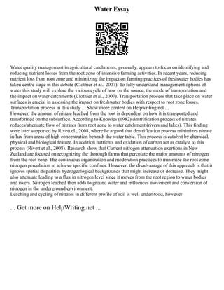 Water Essay
Water quality management in agricultural catchments, generally, appears to focus on identifying and
reducing nutrient losses from the root zone of intensive farming activities. In recent years, reducing
nutrient loss from root zone and minimizing the impact on farming practices of freshwater bodies has
taken centre stage in this debate (Clothier et al., 2007). To fully understand management options of
water this study will explore the vicious cycle of how on the source, the mode of transportation and
the impact on water catchments (Clothier et al., 2007). Transportation process that take place on water
surfaces is crucial in assessing the impact on freshwater bodies with respect to root zone losses.
Transportation process in this study ... Show more content on Helpwriting.net ...
However, the amount of nitrate leached from the root is dependent on how it is transported and
transformed on the subsurface. According to Knowles (1982) dentrification process of nitrates
reduces/attenuate flow of nitrates from root zone to water catchment (rivers and lakes). This finding
were later supported by Rivett el., 2008, where he argued that dentrification process minimizes nitrate
influx from areas of high concentration beneath the water table. This process is catalyst by chemical,
physical and biological feature. In addition nutrients and oxidation of carbon act as catalyst to this
process (Rivett et al., 2008). Research show that Current nitrogen attenuation exertions in New
Zealand are focused on recognizing the thorough farms that percolate the major amounts of nitrogen
from the root zone. The continuous organization and moderation practices to minimize the root zone
nitrogen percolation to achieve specific confines. However, the disadvantage of this approach is that it
ignores spatial disparities hydrogeological backgrounds that might increase or decrease. They might
also attenuate leading to a flux in nitrogen level since it moves from the root region to water bodies
and rivers. Nitrogen leached then adds to ground water and influences movement and conversion of
nitrogen in the underground environment.
Leaching and cycling of nitrates in different profile of soil is well understood, however
... Get more on HelpWriting.net ...
 