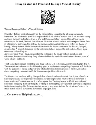 Essay on War and Peace and Tolstoy s View of History
War and Peace and Tolstoy s View of History
Count Lev Tolstoy wrote abundantly on the philosophical issues that he felt were universally
important. One of the most prolific examples of this is his view of history. This is set out most clearly
and most famously in his largest work, War and Peace. As Tolstoy claimed himself in a public
statement on the work, War and Peace is what the author wanted and was able to express in that form
in which it was expressed. Not only do the themes and incidents in the novel reflect his theory of
history, Tolstoy iterates this in less narrative terms in the twelve chapters of the Second Epilogue,
described as, A general discussion on the historians study of human life, and on the ... Show more
content on Helpwriting.net ...
As Tolstoy said, What I have expressed in the epilogue of the novel, without quotations and
references, is not the momentary fancy of my mind but the inevitable conclusions of seven years of
work, which I had to do.
The Second Epilogue can be split up into three sections1, in section one, comprising chapters 1 to 3,
Tolstoy reviews various schools of historiography, in section two, comprising chapters 4 to 7, he deals
with the question of nature and power and what determines the movements of peoples, in section
three, comprising chapters 8 to 12, he discusses the problem of free will.
The first section has been widely disregarded as a limited and anachronistic description of modern
historiography and the logocentric reliance on the presumption that what he feels is important, is
important for self evident reasons. It is often argued that Tolstoy gives an artificial impression of
historians, criticising them for things he is wrong in thinking they have claimed. But what is important
is that through doing this, Tolstoy establishes what is important for him, for his view of history. He
states that in order to explain the movements of people, there
... Get more on HelpWriting.net ...
 