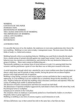 Mobbing
MOBBING
CONTENTS OF THE PAPER
INTRODUCTION
DEFINITIONS OF MOBBING
THE CAUSES AND EFFECTS OF MOBBING
THE IMPORTANCE OF MOBBING
A REAL LIFE EXAMPLE
CONCLUSION
REFERENCES
A INTRODUCTION
It is possible that most of us; the students, the employees or even some academicians don t know the
term mobbing . Mobbing is a new term in today s management issues. The term comes from other
fields of study, i.e.; behavioral sciences.
Mobbing basically refers to an attacking behavior. Mobbing was used firstly to describe the attacks
from a smaller group of animals directed against one single larger animal. Later on, this animal
behavior term was carried on to child behavior, and referred to the very destructive behaviors of a
group of children ... Show more content on Helpwriting.net ...
Theoretically mobbing is an extreme form of social stressors at work. It is amazing both from the
scientist s and the practitioner s point of view that there was so little prior research in this area.
A social interaction, through which one s attacked by one or more (seldom more than 4) individuals on
almost a daily basis and for periods of many months, forcing the person into an almost helpless
position with a high potential risk of expulsion.
Mobbing is long lasting, recurrent, and serious negative actions and behavior that is annoying and
oppressing. It is not mobbing if you are scolded once or somebody shrugs his/her shoulders at you
once. Negative behaviors develop into mobbing when it becomes continuous and repeated. Often the
victim of mobbing feels unable to defend him/herself.
The direction of hostile communication and behaviors toward one individual.
The phenomena of repeated workplace aggression by individuals to harm other with whom they work.
Psychological terror at workplace
Ganging up on someone in the work place
The situations where an employee is persistently picked on or humiliated by leaders or coworkers.
Originally refers to group aggression.
Mobbing or mobbing is one form of extreme negative social interaction at work.
All these definitions vary in their content but refer to the same fact; a fact that one faces
 
