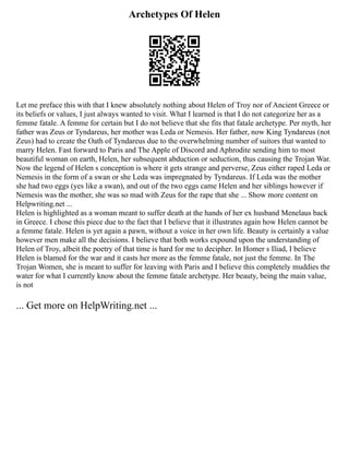 Archetypes Of Helen
Let me preface this with that I knew absolutely nothing about Helen of Troy nor of Ancient Greece or
its beliefs or values, I just always wanted to visit. What I learned is that I do not categorize her as a
femme fatale. A femme for certain but I do not believe that she fits that fatale archetype. Per myth, her
father was Zeus or Tyndareus, her mother was Leda or Nemesis. Her father, now King Tyndareus (not
Zeus) had to create the Oath of Tyndareus due to the overwhelming number of suitors that wanted to
marry Helen. Fast forward to Paris and The Apple of Discord and Aphrodite sending him to most
beautiful woman on earth, Helen, her subsequent abduction or seduction, thus causing the Trojan War.
Now the legend of Helen s conception is where it gets strange and perverse, Zeus either raped Leda or
Nemesis in the form of a swan or she Leda was impregnated by Tyndareus. If Leda was the mother
she had two eggs (yes like a swan), and out of the two eggs came Helen and her siblings however if
Nemesis was the mother, she was so mad with Zeus for the rape that she ... Show more content on
Helpwriting.net ...
Helen is highlighted as a woman meant to suffer death at the hands of her ex husband Menelaus back
in Greece. I chose this piece due to the fact that I believe that it illustrates again how Helen cannot be
a femme fatale. Helen is yet again a pawn, without a voice in her own life. Beauty is certainly a value
however men make all the decisions. I believe that both works expound upon the understanding of
Helen of Troy, albeit the poetry of that time is hard for me to decipher. In Homer s Iliad, I believe
Helen is blamed for the war and it casts her more as the femme fatale, not just the femme. In The
Trojan Women, she is meant to suffer for leaving with Paris and I believe this completely muddies the
water for what I currently know about the femme fatale archetype. Her beauty, being the main value,
is not
... Get more on HelpWriting.net ...
 