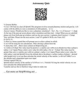 Astronomy Quiz
% Ernesto Robles
% Csci 130 Final clc clear all fprintf( This program revolves around planetary motion and gravity. n It
comes with the ability to view a simulation of orbit patterns... n r )
Answer=menu ( Would you like to view a planetary simulation? , Yes! , No. =( ); if Answer== 1 disp(
At the top of the pop up screen please select simulation and then start . ) disp( When you are satisfied
please exit from both pop up windows and run the next section ) vrplanets elseif Answer==2 disp(
Very well then. Please run the next section. ) end %% global G M R a ms Vnew ALT
G=6.67e 11;
% Here is a menu created that will prompt user to select a planet in which
% we will be using for our calculations. After chosing a planet from the
% menu they will ... Show more content on Helpwriting.net ...
n ) while or 0 disp( This value must be positive ( a satelite can t orbit at an altitude less than a planet s
radius ) ) or=input( Please select a new value for orbit radius ) for or = 0 disp( This value must be
greater than zero ( a satelite can t orbit at a planet s radius ) ) or=input( Please select a new value for
orbit radius ) end end fprintf( Given the altitude above the planet s surface (radius of planet + desired
orbit height (or)) n we can then calculate the initial velocity of the satelite. ) a=R+(or*1000) % a is
the altitude and is dependent upon user input
Vinitial=sqrt((G*M)./a);
fprintf( Initial velocity of the satelite is:%5.0f m/s n r , Vinitial) %Using the initial velocity we can
now calculate the orbital period of the
%satelite and use this to find how long it takes to make one
... Get more on HelpWriting.net ...
 