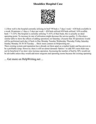 Shouldice Hospital Case
1.) How well is the hospital currently utilizing its bed? 90 beds x 7 days/ week = 630 beds available in
a week 30 patients x 3 days x 5 days per week = 450 beds utilized 450 beds utilized / 630 availble
beds = 71.43% The hospital is currently utilizing 71.43% of their beds, this is actually an ideal
operating point. To increase its rate of utilization might decrease the service quality. 2.) Develop a
similar table to show the effects of adding operations on Saturday. (Assume that 30 operations would
still be performed each day.) Check in Day Monday Tuesday Wednesday Thursday Friday Saturday
Sunday Monday 30 30 30 Tuesday ... Show more content on Helpwriting.net ...
Their existing system and reputation have already set them apart as a market leader and has proven to
be a profitable setup. However, there is still an unmet demand. Option 1 to add 50% more beds may
not be beneficial if we don t also increase operation. Increasing the number of bed by 50% would not
be advisable unless they would add more surgeons and operating rooms because the existing operating
... Get more on HelpWriting.net ...
 