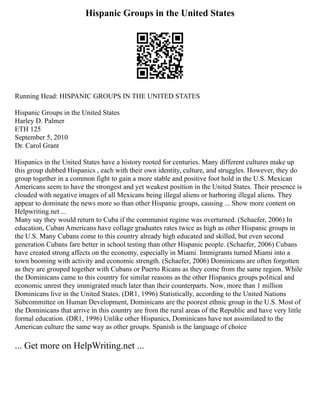 Hispanic Groups in the United States
Running Head: HISPANIC GROUPS IN THE UNITED STATES
Hispanic Groups in the United States
Harley D. Palmer
ETH 125
September 5, 2010
Dr. Carol Grant
Hispanics in the United States have a history rooted for centuries. Many different cultures make up
this group dubbed Hispanics , each with their own identity, culture, and struggles. However, they do
group together in a common fight to gain a more stable and positive foot hold in the U.S. Mexican
Americans seem to have the strongest and yet weakest position in the United States. Their presence is
clouded with negative images of all Mexicans being illegal aliens or harboring illegal aliens. They
appear to dominate the news more so than other Hispanic groups, causing ... Show more content on
Helpwriting.net ...
Many say they would return to Cuba if the communist regime was overturned. (Schaefer, 2006) In
education, Cuban Americans have collage graduates rates twice as high as other Hispanic groups in
the U.S. Many Cubans come to this country already high educated and skilled, but even second
generation Cubans fare better in school testing than other Hispanic people. (Schaefer, 2006) Cubans
have created strong affects on the economy, especially in Miami. Immigrants turned Miami into a
town booming with activity and economic strength. (Schaefer, 2006) Dominicans are often forgotten
as they are grouped together with Cubans or Puerto Ricans as they come from the same region. While
the Dominicans came to this country for similar reasons as the other Hispanics groups political and
economic unrest they immigrated much later than their counterparts. Now, more than 1 million
Dominicans live in the United States. (DR1, 1996) Statistically, according to the United Nations
Subcommittee on Human Development, Dominicans are the poorest ethnic group in the U.S. Most of
the Dominicans that arrive in this country are from the rural areas of the Republic and have very little
formal education. (DR1, 1996) Unlike other Hispanics, Dominicans have not assimilated to the
American culture the same way as other groups. Spanish is the language of choice
... Get more on HelpWriting.net ...
 