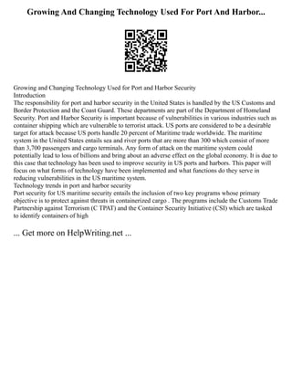 Growing And Changing Technology Used For Port And Harbor...
Growing and Changing Technology Used for Port and Harbor Security
Introduction
The responsibility for port and harbor security in the United States is handled by the US Customs and
Border Protection and the Coast Guard. These departments are part of the Department of Homeland
Security. Port and Harbor Security is important because of vulnerabilities in various industries such as
container shipping which are vulnerable to terrorist attack. US ports are considered to be a desirable
target for attack because US ports handle 20 percent of Maritime trade worldwide. The maritime
system in the United States entails sea and river ports that are more than 300 which consist of more
than 3,700 passengers and cargo terminals. Any form of attack on the maritime system could
potentially lead to loss of billions and bring about an adverse effect on the global economy. It is due to
this case that technology has been used to improve security in US ports and harbors. This paper will
focus on what forms of technology have been implemented and what functions do they serve in
reducing vulnerabilities in the US maritime system.
Technology trends in port and harbor security
Port security for US maritime security entails the inclusion of two key programs whose primary
objective is to protect against threats in containerized cargo . The programs include the Customs Trade
Partnership against Terrorism (C TPAT) and the Container Security Initiative (CSI) which are tasked
to identify containers of high
... Get more on HelpWriting.net ...
 