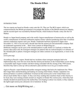 The Honda Effect
INTRODUCTION
The two reports are based on Honda s entry onto the US. They are The BCG report, which was
commissioned by the British government to investigate the decline of the British motorcycle industry,
and the second report was recorded by Richard Pascale, which looked at Honda s entry into the US
Market.
Honda is a Japan based company and is the world s largest manufacturer of motorcycles as well as the
world s manufacturer of internal combustion engines (motor vehicles) producing more than 14 million
internal combustion engines each year. Honda s trademark had been registered in Japan since
November 13, 1953 it was not until a decade later that the motorcycle and automobile company filed
for trademark registration in the ... Show more content on Helpwriting.net ...
Deliberate strategies can be seen as the intended pattern or path, before it is realized, or before the
journey takes place and, the Emergent strategies are patterns that are realized despite or in absence of
the intended path or pattern. Emergent strategies are rather common in an organization, or more to the
point.
(www.jstor.org)
According to Pascale s report, Honda had two incidents where emergent strategies had to be
implemented; they were first not aware that the motorcycle business in the United States occurs during
a seasonable April August window and their timing coincided with the closing of the 1959 season,
therefore they had to come up with an alternative plan and that was to try go to retailers direct.
Again in Pascale s report Honda had another emergent strategy that had to be implement fast. When
their larger bikes started breaking and leaking oil causing clutch failure. Honda s reputation was
destroyed before it could be established. It turned out that motorcycles in the United States were
driven much farther than in Japan. As they were busy sending their machines back to their factory to
be fixed, they were running errands around Los Angeles in Honda 50cc motorcycles, which they had
initially decided not push because the market they were hoping to attract was macho, to they surprise,
the lightweight motorcycles attracted a lot of attention. So they
... Get more on HelpWriting.net ...
 