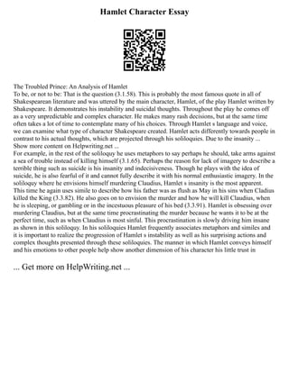 Hamlet Character Essay
The Troubled Prince: An Analysis of Hamlet
To be, or not to be: That is the question (3.1.58). This is probably the most famous quote in all of
Shakespearean literature and was uttered by the main character, Hamlet, of the play Hamlet written by
Shakespeare. It demonstrates his instability and suicidal thoughts. Throughout the play he comes off
as a very unpredictable and complex character. He makes many rash decisions, but at the same time
often takes a lot of time to contemplate many of his choices. Through Hamlet s language and voice,
we can examine what type of character Shakespeare created. Hamlet acts differently towards people in
contrast to his actual thoughts, which are projected through his soliloquies. Due to the insanity ...
Show more content on Helpwriting.net ...
For example, in the rest of the soliloquy he uses metaphors to say perhaps he should, take arms against
a sea of trouble instead of killing himself (3.1.65). Perhaps the reason for lack of imagery to describe a
terrible thing such as suicide is his insanity and indecisiveness. Though he plays with the idea of
suicide, he is also fearful of it and cannot fully describe it with his normal enthusiastic imagery. In the
soliloquy where he envisions himself murdering Claudius, Hamlet s insanity is the most apparent.
This time he again uses simile to describe how his father was as flush as May in his sins when Cladius
killed the King (3.3.82). He also goes on to envision the murder and how he will kill Claudius, when
he is sleeping, or gambling or in the incestuous pleasure of his bed (3.3.91). Hamlet is obsessing over
murdering Claudius, but at the same time procrastinating the murder because he wants it to be at the
perfect time, such as when Claudius is most sinful. This procrastination is slowly driving him insane
as shown in this soliloquy. In his soliloquies Hamlet frequently associates metaphors and similes and
it is important to realize the progression of Hamlet s instability as well as his surprising actions and
complex thoughts presented through these soliloquies. The manner in which Hamlet conveys himself
and his emotions to other people help show another dimension of his character his little trust in
... Get more on HelpWriting.net ...
 
