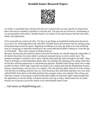 Kendall Jenner Research Papers
An outlier is somebody that is distant from the rest. A person that you may classify as unique from
those who may be standard or parallel to everyone else. You may not see it however, surrounding us
we are permeated with outliers. Kendall Jenner is an outlier of our time because she had work ethic,
family, and opportunity.
To be successful you need work ethic. You have to get things accomplished and become the person
you want to be, all through hard work and effort. Kendall Jenner demonstrates this by starting young
and progressing towards her goals. Beginning something at an early age helps to be seen and being
seen at a young age is especially beneficial in the career path that Kendall is taking on. From the age
of 14 Kendall ... Show more content on Helpwriting.net ...
She grew up knowing she could do whatever because her family was already doing the impossible. It
all started when Kris, her mom called tv producers and paid money to start a reality show. The
producers thought it would be a hit tv show with the drama that the sisters brought to the table. Thats
where it all began, no the Kardashian family didn t do anything life changing to be sitting where they
are but Kris took the opportunity to call producing agencies. Kendall Jenner being where she is today
wouldn t be there if Kris didn t make that one phone call. Leading after that the Kardashians became
famous, earned money, and moved to Los Angeles. The clan then got offers from all over the country
to be the face of clothing, perfume lines etc. Soon Kourtney Kim and Khloe had their very own store,
called DASH. From there on Kendall and Kylie the youngest sisters were spoiled. They always got
what they wanted, so becoming a model for Kendall couldn t be that hard, right? Again kendall had
the opportunity to ask her family to help her become who she is today, which makes her an outlier
because not everyone is given the chance to do what Kendall Jenner could
... Get more on HelpWriting.net ...
 