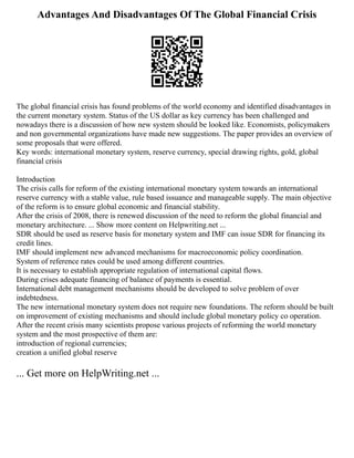 Advantages And Disadvantages Of The Global Financial Crisis
The global financial crisis has found problems of the world economy and identified disadvantages in
the current monetary system. Status of the US dollar as key currency has been challenged and
nowadays there is a discussion of how new system should be looked like. Economists, policymakers
and non governmental organizations have made new suggestions. The paper provides an overview of
some proposals that were offered.
Key words: international monetary system, reserve currency, special drawing rights, gold, global
financial crisis
Introduction
The crisis calls for reform of the existing international monetary system towards an international
reserve currency with a stable value, rule based issuance and manageable supply. The main objective
of the reform is to ensure global economic and financial stability.
After the crisis of 2008, there is renewed discussion of the need to reform the global financial and
monetary architecture. ... Show more content on Helpwriting.net ...
SDR should be used as reserve basis for monetary system and IMF can issue SDR for financing its
credit lines.
IMF should implement new advanced mechanisms for macroeconomic policy coordination.
System of reference rates could be used among different countries.
It is necessary to establish appropriate regulation of international capital flows.
During crises adequate financing of balance of payments is essential.
International debt management mechanisms should be developed to solve problem of over
indebtedness.
The new international monetary system does not require new foundations. The reform should be built
on improvement of existing mechanisms and should include global monetary policy co operation.
After the recent crisis many scientists propose various projects of reforming the world monetary
system and the most prospective of them are:
introduction of regional currencies;
creation a unified global reserve
... Get more on HelpWriting.net ...
 