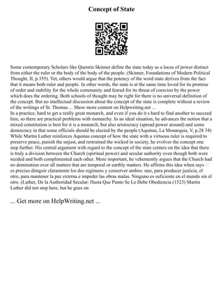 Concept of State
Some contemporary Scholars like Quentin Skinner define the state today as a locus of power distinct
from either the ruler or the body of the body of the people. (Skinner, Foundations of Modern Political
Thought, II, p.355). Yet, others would argue that the potency of the word state derives from the fact
that it means both ruler and people. In other words, the state is at the same time loved for its promise
of order and stability for the whole community and feared for its threat of coercion by the power
which does the ordering. Both schools of thought may be right for there is no universal definition of
the concept. But no intellectual discussion about the concept of the state is complete without a review
of the writings of St. Thomas ... Show more content on Helpwriting.net ...
In a practice, hard to get a really great monarch, and even if you do it s hard to find another to succeed
him, so there are practical problems with monarchy. In an ideal situation, he advances the notion that a
mixed constitution is best for it is a monarch, but also aristocracy (spread power around) and some
democracy in that some officials should be elected by the people (Aquinas, La Monarquia, V, p.28 34)
While Martin Luther reinforces Aquinas concept of how the state with a virtuous ruler is required to
preserve peace, punish the unjust, and restrained the wicked in society, he evolves the concept one
step further. His central argument with regard to the concept of the state centers on the idea that there
is truly a division between the Church (spiritual power) and secular authority even though both were
needed and both complimented each other. More important, he vehemently argues that the Church had
no domination over all matters that are temporal or earthly matters. He affirms this idea when says
es preciso ditnguir claramente los dos regimens y conserver ambos: uno, para producer justicia, el
otro, para mantener la paz externa e impeder las obras malas. Ninguno es suficiente en el mundo sin el
otro. (Luther, De la Authoridad Secular: Hasta Que Punto Se Le Debe Obediencia (1523) Martin
Luther did not stop here, but he goes on
... Get more on HelpWriting.net ...
 