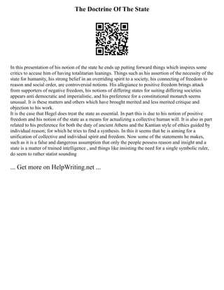 The Doctrine Of The State
In this presentation of his notion of the state he ends up putting forward things which inspires some
critics to accuse him of having totalitarian leanings. Things such as his assertion of the necessity of the
state for humanity, his strong belief in an overriding spirit to a society, his connecting of freedom to
reason and social order, are controversial notions. His allegiance to positive freedom brings attack
from supporters of negative freedom, his notions of differing states for suiting differing societies
appears anti democratic and imperialistic, and his preference for a constitutional monarch seems
unusual. It is these matters and others which have brought merited and less merited critique and
objection to his work.
It is the case that Hegel does treat the state as essential. In part this is due to his notion of positive
freedom and his notion of the state as a means for actualizing a collective human will. It is also in part
related to his preference for both the duty of ancient Athens and the Kantian style of ethics guided by
individual reason; for which he tries to find a synthesis. In this it seems that he is aiming for a
unification of collective and individual spirit and freedom. Now some of the statements he makes,
such as it is a false and dangerous assumption that only the people possess reason and insight and a
state is a matter of trained intelligence , and things like insisting the need for a single symbolic ruler,
do seem to rather statist sounding
... Get more on HelpWriting.net ...
 