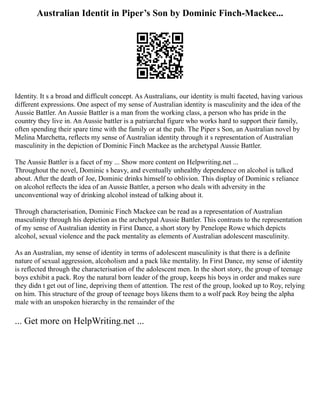 Australian Identit in Piper’s Son by Dominic Finch-Mackee...
Identity. It s a broad and difficult concept. As Australians, our identity is multi faceted, having various
different expressions. One aspect of my sense of Australian identity is masculinity and the idea of the
Aussie Battler. An Aussie Battler is a man from the working class, a person who has pride in the
country they live in. An Aussie battler is a patriarchal figure who works hard to support their family,
often spending their spare time with the family or at the pub. The Piper s Son, an Australian novel by
Melina Marchetta, reflects my sense of Australian identity through it s representation of Australian
masculinity in the depiction of Dominic Finch Mackee as the archetypal Aussie Battler.
The Aussie Battler is a facet of my ... Show more content on Helpwriting.net ...
Throughout the novel, Dominic s heavy, and eventually unhealthy dependence on alcohol is talked
about. After the death of Joe, Dominic drinks himself to oblivion. This display of Dominic s reliance
on alcohol reflects the idea of an Aussie Battler, a person who deals with adversity in the
unconventional way of drinking alcohol instead of talking about it.
Through characterisation, Dominic Finch Mackee can be read as a representation of Australian
masculinity through his depiction as the archetypal Aussie Battler. This contrasts to the representation
of my sense of Australian identity in First Dance, a short story by Penelope Rowe which depicts
alcohol, sexual violence and the pack mentality as elements of Australian adolescent masculinity.
As an Australian, my sense of identity in terms of adolescent masculinity is that there is a definite
nature of sexual aggression, alcoholism and a pack like mentality. In First Dance, my sense of identity
is reflected through the characterisation of the adolescent men. In the short story, the group of teenage
boys exhibit a pack. Roy the natural born leader of the group, keeps his boys in order and makes sure
they didn t get out of line, depriving them of attention. The rest of the group, looked up to Roy, relying
on him. This structure of the group of teenage boys likens them to a wolf pack Roy being the alpha
male with an unspoken hierarchy in the remainder of the
... Get more on HelpWriting.net ...
 