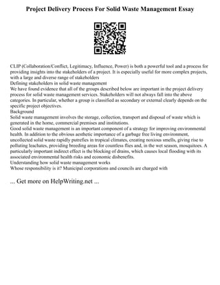 Project Delivery Process For Solid Waste Management Essay
CLIP (Collaboration/Conflict, Legitimacy, Influence, Power) is both a powerful tool and a process for
providing insights into the stakeholders of a project. It is especially useful for more complex projects,
with a large and diverse range of stakeholders
Defining stakeholders in solid waste management
We have found evidence that all of the groups described below are important in the project delivery
process for solid waste management services. Stakeholders will not always fall into the above
categories. In particular, whether a group is classified as secondary or external clearly depends on the
specific project objectives.
Background
Solid waste management involves the storage, collection, transport and disposal of waste which is
generated in the home, commercial premises and institutions.
Good solid waste management is an important component of a strategy for improving environmental
health. In addition to the obvious aesthetic importance of a garbage free living environment,
uncollected solid waste rapidly putrefies in tropical climates, creating noxious smells, giving rise to
polluting leachates, providing breeding areas for countless flies and, in the wet season, mosquitoes. A
particularly important indirect effect is the blocking of drains, which causes local flooding with its
associated environmental health risks and economic disbenefits.
Understanding how solid waste management works
Whose responsibility is it? Municipal corporations and councils are charged with
... Get more on HelpWriting.net ...
 
