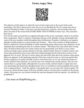 Twelve Angry Men
The objective of this paper is to relate the movie twelve angry men to the course book social
psychology. The film is about twelve men who are on are deciding the fait of a young man who is
accused of killing his father. In the jury room the discussions, reactions, and occurances that took
place can relate to the course book (NAME HERE AND AUTHOR) in many ways. The conections
that can me
First off one major concept that was apparent through out the movie is prejudice which in its slef has
three components. There is evidence of prejudice because of the attitudes, actions and thoughts that
some of the jury members exhibit throughout there deliberation. Prejudice is defined as our negative
attitudes towards people in a certain group soley because ... Show more content on Helpwriting.net ...
Which is defined as a kind of thinking in which maintaining group cohesiveness and solidarity is more
important than considering the facts in a realistic manner . This theory first came about from Ivering
Janis. He belived there had to be certain criteria met for group think to be likely to occur. Some
criteria are things such as group cohesion or having a distinct leader. Recen re evaluate of janis s has
shown that group think occurs more often then original thought and all criteria does not have to be
apperent for it to occur. The jury in twelve angry men did exibit signs that were common when group
think was apparent. In the beginning majority of the men wanted to come to a decision quickly they
felt the young boy was guilty and didn t want to waist there time. So we can assume the group was
mostly unified in there opinions. As well the men were isolated from outside opinion. You can even
assume there is a group leader, although there was never really a distinct leader a couple men were
very opinionated and made there thoughts heard. Next is is said that to create groupthink there needs
to be a supposed threat . while the majority voted guilty there was one man who voted not guilty. We
can see as a threat because many of the jury members tried to convince him to conform to the groups
verdict. The group was very hostile towards the man that disagreed with the majority. An indicator of
groupthink is
... Get more on HelpWriting.net ...
 