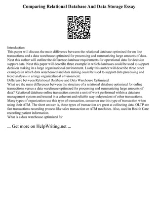 Comparing Relational Database And Data Storage Essay
Introduction
This paper will discuss the main difference between the relational database optimized for on line
transactions and a data warehouse optimized for processing and summarizing large amounts of data.
Next this author will outline the difference database requirements for operational data for decision
support data. Next this paper will describe three example in which databases could be used to support
decision making in a large organizational environment. Lastly this author will describe three other
examples in which data warehoused and data mining could be used to support data processing and
trend analysis in a large organizational environment.
Difference between Relational Database and Data Warehouse Optimized
What are the main differences between the structure of a relational database optimized for online
transactions versus a data warehouse optimized for processing and summarizing large amounts of
data? Relational database online transaction consist a unit of work performed within a database
management system and treated in a coherent and reliable way independent of other transactions.
Many types of organization use this type of transaction, consumer use this type of transaction when
using their ATM. The short answer is, these types of transaction are great at collecting data. OLTP are
fast transactions recording process like sales transaction or ATM machines. Also, used in Health Care
recording patient information.
What is a data warehouse optimized for
... Get more on HelpWriting.net ...
 