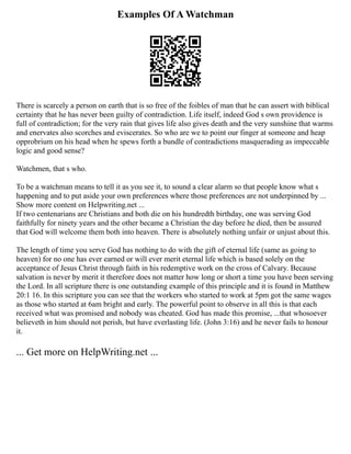 Examples Of A Watchman
There is scarcely a person on earth that is so free of the foibles of man that he can assert with biblical
certainty that he has never been guilty of contradiction. Life itself, indeed God s own providence is
full of contradiction; for the very rain that gives life also gives death and the very sunshine that warms
and enervates also scorches and eviscerates. So who are we to point our finger at someone and heap
opprobrium on his head when he spews forth a bundle of contradictions masquerading as impeccable
logic and good sense?
Watchmen, that s who.
To be a watchman means to tell it as you see it, to sound a clear alarm so that people know what s
happening and to put aside your own preferences where those preferences are not underpinned by ...
Show more content on Helpwriting.net ...
If two centenarians are Christians and both die on his hundredth birthday, one was serving God
faithfully for ninety years and the other became a Christian the day before he died, then be assured
that God will welcome them both into heaven. There is absolutely nothing unfair or unjust about this.
The length of time you serve God has nothing to do with the gift of eternal life (same as going to
heaven) for no one has ever earned or will ever merit eternal life which is based solely on the
acceptance of Jesus Christ through faith in his redemptive work on the cross of Calvary. Because
salvation is never by merit it therefore does not matter how long or short a time you have been serving
the Lord. In all scripture there is one outstanding example of this principle and it is found in Matthew
20:1 16. In this scripture you can see that the workers who started to work at 5pm got the same wages
as those who started at 6am bright and early. The powerful point to observe in all this is that each
received what was promised and nobody was cheated. God has made this promise, ...that whosoever
believeth in him should not perish, but have everlasting life. (John 3:16) and he never fails to honour
it.
... Get more on HelpWriting.net ...
 
