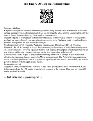 The Theory Of Corporate Management
Summary: (Zahraa)
Corporate management has evolved over the years becoming a complicated process even to the most
refined managers. Classical management styles can no longer be relied upon to organize efficiently the
several factors that come into play in the modern business world.
Meijer Company is no exception and therefore specialized and thoroughly researched management
methods are required to solve the ever changing corporate world. Tools that guide critical thinking in
business management are thus essential for Meijer.
Combinations of SWOT (Strength, Weakness, Opportunities, Threat) and PESTLE (Political,
Economic, Social, Technological, Legal, Environmental) analysis come in handy in the management
of Meijer Company. They were especially helpful with aligning project plans with the company vision
and mission and its core values of customer satisfaction, innovation, and teamwork.
Lewin s Force Field Analysis is important in countering opposition to change. It is also crucial in
effecting the necessary changes required in Meijer s management. The Porter s five macroeconomic
forces explain the performance of an organization regarding various market characteristics such as the
power to bargain by both suppliers and buyers.
Introduction: (Aziz)
Meijer is a family owned business that used to be a small grocery store. It was founded in 1936, and
today is considered the 19th largest privately held company in the country. They now have over 200
stores across six states in
... Get more on HelpWriting.net ...
 