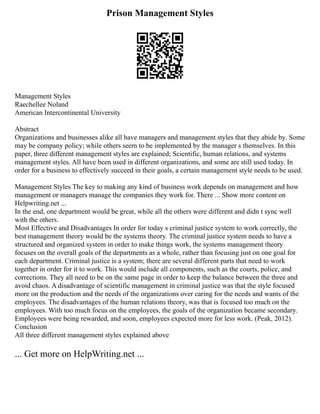 Prison Management Styles
Management Styles
Raechellee Noland
American Intercontinental University
Abstract
Organizations and businesses alike all have managers and management styles that they abide by. Some
may be company policy; while others seem to be implemented by the manager s themselves. In this
paper, three different management styles are explained; Scientific, human relations, and systems
management styles. All have been used in different organizations, and some are still used today. In
order for a business to effectively succeed in their goals, a certain management style needs to be used.
Management Styles The key to making any kind of business work depends on management and how
management or managers manage the companies they work for. There ... Show more content on
Helpwriting.net ...
In the end, one department would be great, while all the others were different and didn t sync well
with the others.
Most Effective and Disadvantages In order for today s criminal justice system to work correctly, the
best management theory would be the systems theory. The criminal justice system needs to have a
structured and organized system in order to make things work, the systems management theory
focuses on the overall goals of the departments as a whole, rather than focusing just on one goal for
each department. Criminal justice is a system; there are several different parts that need to work
together in order for it to work. This would include all components, such as the courts, police, and
corrections. They all need to be on the same page in order to keep the balance between the three and
avoid chaos. A disadvantage of scientific management in criminal justice was that the style focused
more on the production and the needs of the organizations over caring for the needs and wants of the
employees. The disadvantages of the human relations theory, was that is focused too much on the
employees. With too much focus on the employees, the goals of the organization became secondary.
Employees were being rewarded, and soon, employees expected more for less work. (Peak, 2012).
Conclusion
All three different management styles explained above
... Get more on HelpWriting.net ...
 