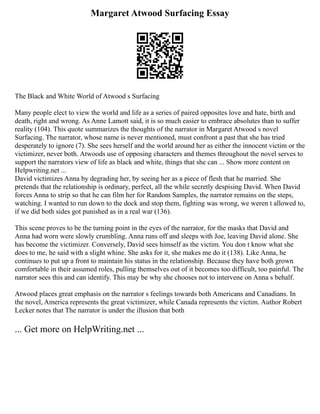 Margaret Atwood Surfacing Essay
The Black and White World of Atwood s Surfacing
Many people elect to view the world and life as a series of paired opposites love and hate, birth and
death, right and wrong. As Anne Lamott said, it is so much easier to embrace absolutes than to suffer
reality (104). This quote summarizes the thoughts of the narrator in Margaret Atwood s novel
Surfacing. The narrator, whose name is never mentioned, must confront a past that she has tried
desperately to ignore (7). She sees herself and the world around her as either the innocent victim or the
victimizer, never both. Atwoods use of opposing characters and themes throughout the novel serves to
support the narrators view of life as black and white, things that she can ... Show more content on
Helpwriting.net ...
David victimizes Anna by degrading her, by seeing her as a piece of flesh that he married. She
pretends that the relationship is ordinary, perfect, all the while secretly despising David. When David
forces Anna to strip so that he can film her for Random Samples, the narrator remains on the steps,
watching. I wanted to run down to the dock and stop them, fighting was wrong, we weren t allowed to,
if we did both sides got punished as in a real war (136).
This scene proves to be the turning point in the eyes of the narrator, for the masks that David and
Anna had worn were slowly crumbling. Anna runs off and sleeps with Joe, leaving David alone. She
has become the victimizer. Conversely, David sees himself as the victim. You don t know what she
does to me, he said with a slight whine. She asks for it, she makes me do it (138). Like Anna, he
continues to put up a front to maintain his status in the relationship. Because they have both grown
comfortable in their assumed roles, pulling themselves out of it becomes too difficult, too painful. The
narrator sees this and can identify. This may be why she chooses not to intervene on Anna s behalf.
Atwood places great emphasis on the narrator s feelings towards both Americans and Canadians. In
the novel, America represents the great victimizer, while Canada represents the victim. Author Robert
Lecker notes that The narrator is under the illusion that both
... Get more on HelpWriting.net ...
 
