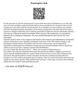 Pruriceptive Itch
For the most part we all itch subconsciously to gain relief from minor disturbances on our skin. But
most of us have probably experienced itches that go far beyond this level to the point where an itch
can take over you entire mind for several minutes. As an example of a more extreme case a patient
with HIV from Massachusetts developed a severe deep crawling itch on the right side of her scalp in
response to shingles medication. Her scratching intensified at night time and one unfortunate morning
she woke up to find green liquid on her hands. When she got to the hospital she was immediately
admitted into an Emergency department. She had scratched through her skull and into her brain
(Gawande).
Scientists classify itches in four categories pruriceptive (skin irritation and inflammation), neuropathic
(chronic itching due to nerve damage), neurogenic (activation of the CNS without stimulus), and
psychogenic (mental illness). Pruriceptive itch, the most common type, can be triggered by
stimulation of pruriceptors by mechanical, thermal and even chemical mediators such as histamines
which are part of our body s immune response (HowStuffWorks).
It is easy to think that the need to itch is ... Show more content on Helpwriting.net ...
The authors also make the important observation that pain has the ability to suppress itch which is
shown when the mechanical pain of a scratch masks an itch, but never see an itchy sensation relive
pain (Sun). This led the authors to believe that pain and itch have common neuronal paths but
somehow our CNS is able to distinguish these sensations. Their new selectivity theory claims that itch
stimuli are itch neuron specific while painful stimuli activates a wide range of neurons that ultimately
inhibits the itch sensation while producing the pain
... Get more on HelpWriting.net ...
 