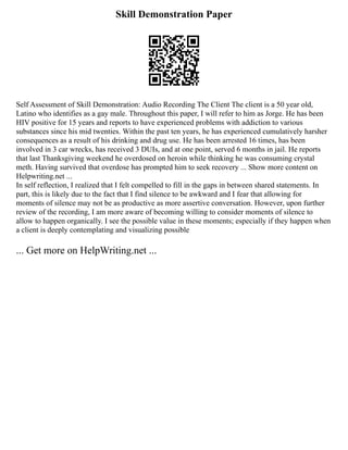 Skill Demonstration Paper
Self Assessment of Skill Demonstration: Audio Recording The Client The client is a 50 year old,
Latino who identifies as a gay male. Throughout this paper, I will refer to him as Jorge. He has been
HIV positive for 15 years and reports to have experienced problems with addiction to various
substances since his mid twenties. Within the past ten years, he has experienced cumulatively harsher
consequences as a result of his drinking and drug use. He has been arrested 16 times, has been
involved in 3 car wrecks, has received 3 DUIs, and at one point, served 6 months in jail. He reports
that last Thanksgiving weekend he overdosed on heroin while thinking he was consuming crystal
meth. Having survived that overdose has prompted him to seek recovery ... Show more content on
Helpwriting.net ...
In self reflection, I realized that I felt compelled to fill in the gaps in between shared statements. In
part, this is likely due to the fact that I find silence to be awkward and I fear that allowing for
moments of silence may not be as productive as more assertive conversation. However, upon further
review of the recording, I am more aware of becoming willing to consider moments of silence to
allow to happen organically. I see the possible value in these moments; especially if they happen when
a client is deeply contemplating and visualizing possible
... Get more on HelpWriting.net ...
 