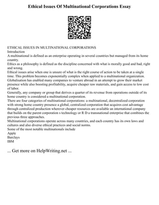 Ethical Issues Of Multinational Corporations Essay
ETHICAL ISSUES IN MULTINATIONAL CORPORATIONS
Introduction
A multinational is defined as an enterprise operating in several countries but managed from its home
country.
Ethics as a philosophy is defined as the discipline concerned with what is morally good and bad, right
and wrong.
Ethical issues arise when one is unsure of what is the right course of action to be taken at a single
time. This problem becomes exponentially complex when applied to a multinational organization.
Globalisation has enabled many companies to venture abroad in an attempt to grow their market
presence while also boosting profitability, acquire cheaper raw materials, and gain access to low cost
of labor.
Generally, any company or group that derives a quarter of its revenue from operations outside of its
home country is considered a multinational corporation.
There are four categories of multinational corporations: a multinational, decentralized corporation
with strong home country presence a global, centralized corporation that acquires cost advantage
through centralized production wherever cheaper resources are available an international company
that builds on the parent corporation s technology or R D a transnational enterprise that combines the
previous three approaches.
Multinational corporations operate across many countries, and each country has its own laws and
cultures and also diverse ethical practices and social norms.
Some of the most notable multinationals include
Apple
Barclays
IBM
... Get more on HelpWriting.net ...
 