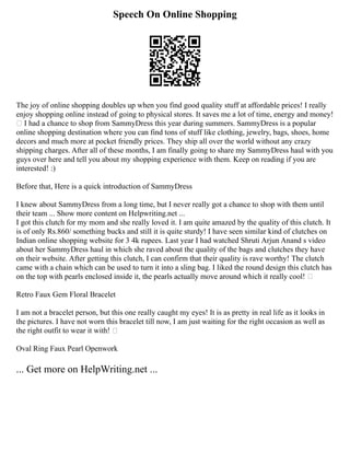 Speech On Online Shopping
The joy of online shopping doubles up when you find good quality stuff at affordable prices! I really
enjoy shopping online instead of going to physical stores. It saves me a lot of time, energy and money!
 I had a chance to shop from SammyDress this year during summers. SammyDress is a popular
online shopping destination where you can find tons of stuff like clothing, jewelry, bags, shoes, home
decors and much more at pocket friendly prices. They ship all over the world without any crazy
shipping charges. After all of these months, I am finally going to share my SammyDress haul with you
guys over here and tell you about my shopping experience with them. Keep on reading if you are
interested! :)
Before that, Here is a quick introduction of SammyDress
I knew about SammyDress from a long time, but I never really got a chance to shop with them until
their team ... Show more content on Helpwriting.net ...
I got this clutch for my mom and she really loved it. I am quite amazed by the quality of this clutch. It
is of only Rs.860/ something bucks and still it is quite sturdy! I have seen similar kind of clutches on
Indian online shopping website for 3 4k rupees. Last year I had watched Shruti Arjun Anand s video
about her SammyDress haul in which she raved about the quality of the bags and clutches they have
on their website. After getting this clutch, I can confirm that their quality is rave worthy! The clutch
came with a chain which can be used to turn it into a sling bag. I liked the round design this clutch has
on the top with pearls enclosed inside it, the pearls actually move around which it really cool! 
Retro Faux Gem Floral Bracelet
I am not a bracelet person, but this one really caught my eyes! It is as pretty in real life as it looks in
the pictures. I have not worn this bracelet till now, I am just waiting for the right occasion as well as
the right outfit to wear it with! 
Oval Ring Faux Pearl Openwork
... Get more on HelpWriting.net ...
 