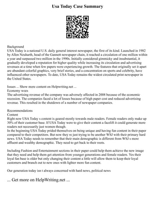 Usa Today Case Summary
Background
USA Today is a national U.S. daily general interest newspaper, the first of its kind. Launched in 1982
by Allen Neuharth, head of the Gannett newspaper chain, it reached a circulation of one million within
a year and surpassed two million in the 1990s. Initially considered gimmicky and insubstantial, it
gradually developed a reputation for higher quality while increasing its circulation and advertising
revenues at a time when few papers were experiencing growth. The features that originally set it apart
are abundant colorful graphics, very brief stories, and a concentration on sports and celebrity, have
influenced other newspapers. To date, USA Today remains the widest circulated print newspaper in
the United States.
Issues ... Show more content on Helpwriting.net ...
Economy woes
The advertising revenue of the company was adversely affected in 2008 because of the economic
recession. The companies faced a lot of losses because of high paper cost and reduced advertising
revenue. This resulted in the shutdown of a number of newspaper companies.
Recommendations
Content
Right now USA Today s content is geared mostly towards male readers. Female readers only make up
30% of their customer base. If USA Today were to give their content a facelift it could generate more
readers not necessarily just women though.
In the beginning USA Today prided themselves on being unique and having fun content in their paper
compared to their competitors. But now they re just trying to be another WSJ with their primary hard
news. USA Today needs to remember that their main demographic is different from WSJ s more
affluent and wealthy demographic. They need to get back to their roots.
Including Fashion and Entertainment sections in their paper could help them achieve the new image
that they need and help them get attention from younger generations and female readers. Yes their
loyal fan base is older but only changing their content a little will allow them to keep their loyal
customers and branch out to new ones with lighter more fun content.
Our generation today isn t always concerned with hard news, political news
... Get more on HelpWriting.net ...
 