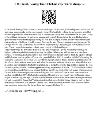 In the novel, Passing Time, Ehrhart experiences change....
In the novel, Passing Time, Ehrhart experiences change. For instance, Ehrhart begins to realize that the
war was a huge mistake on the government s behalf. Ehrhart believed that the government shouldn t
have taken part in the Vietnamese war due to the innocent deaths that developed over the years. Many
of the soldiers, including Ehrhart, were traumatized by the killings during the war. Ehrhart often
questions the events that take place during the war. For example, when Ehrhart witnessed innocent
civilians being killed from both Korea and America. In war, Ehrhart, was taking part in some of the
killings because of a kill first and ask questions later mentality. Reflecting on that mentality is what
lead Ehrhart towards the notion ... Show more content on Helpwriting.net ...
The police treated the protest as if it was a riot. The police didn t give a reasonable warning, but
insisted on beating civilians to death because the police didn t agree with the anti war members
protest. For instance, Ehrhart describes that one woman was being beaten to death by a police officer
and Ehrhart tackled the police officer to the ground (Ehrhart 166). A man had to help Ehrhart drag the
woman to safety after the woman was saved from being beaten to death. Another event that showed
the effects of the anti war movement well after Ehrhart returned from the war was when Ehrhart was
at another anti war protest. Ehrhart was explaining to the public why he decided to go against the war.
Ehrhart explained that he couldn t support something so pointless (Ehrhart 177). Ehrhart believed the
government had made the people believe that they were trying to stop the vast spread of communism.
Ehrhart believed that the government was lying and that President Nixon wanted to start and win
another war (Ehrhart 169). Ehrhart often expressed his anti war movement views to his crew mate,
Roger. When talking to Roger, Ehrhart explains his theory on why he feels lied to by the government.
Ehrhart explained to Roger that Vietnam is nothing but a way for the United States to express their
dominance and control. For example Ehrhart says, what we want is freedom to do business on our
own terms and as much of the damned pie we can grab (Ehrhart 181).
... Get more on HelpWriting.net ...
 