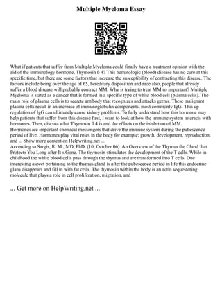 Multiple Myeloma Essay
What if patients that suffer from Multiple Myeloma could finally have a treatment opinion with the
aid of the immunology hormone, Thymosin ß 4? This hematologic (blood) disease has no cure at this
specific time, but there are some factors that increase the susceptibility of contracting this disease. The
factors include being over the age of 65, hereditary disposition and race also, people that already
suffer a blood disease will probably contract MM. Why is trying to treat MM so important? Multiple
Myeloma is stated as a cancer that is formed in a specific type of white blood cell (plasma cells). The
main role of plasma cells is to secrete antibody that recognizes and attacks germs. These malignant
plasma cells result in an increase of immunoglobulin components, most commonly IgG. This up
regulation of IgG can ultimately cause kidney problems. To fully understand how this hormone may
help patients that suffer from this disease first, I want to look at how the immune system interacts with
hormones. Then, discuss what Thymosin ß 4 is and the effects on the inhibition of MM.
Hormones are important chemical messengers that drive the immune system during the pubescence
period of live. Hormones play vital roles in the body for example; growth, development, reproduction,
and ... Show more content on Helpwriting.net ...
According to Sargis, R. M., MD, PhD. (10, October 06). An Overview of the Thymus the Gland that
Protects You Long after It s Gone. The thymosin stimulates the development of the T cells. While in
childhood the white blood cells pass through the thymus and are transformed into T cells. One
interesting aspect pertaining to the thymus gland is after the pubescence period in life this endocrine
glans disappears and fill in with fat cells. The thymosin within the body is an actin sequestering
molecule that plays a role in cell proliferation, migration, and
... Get more on HelpWriting.net ...
 