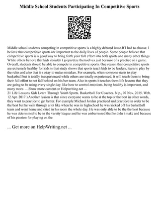 Middle School Students Participating In Competitive Sports
Middle school students competing in competitive sports is a highly debated issue.If I had to choose, I
believe that competitive sports are important to the daily lives of people. Some people believe that
competitive sports is a good way to bring forth your full effort into both sports and many other things.
While others believe that kids shouldn t jeopardize themselves just because of a practice or a game.
Overall, students should be able to compete in competitive sports. One reason that competitive sports
are extremely healthy for kids is that study shows that sports teach kids to be leaders, learn to play by
the rules and also that it s okay to make mistakes. For example, when someone starts to play
basketball but is totally inexperienced while others are totally experienced, it will teach them to bring
their full effort to not fall behind on his/her team. Also in sports it teaches them life lessons that they
are going to be using every single day, like how to control emotions, being healthy is important, and
many more. ... Show more content on Helpwriting.net ...
21 Life Lessons Kids Learn Through Youth Sports. Basketball For Coaches. N.p., 07 Nov. 2015. Web.
12 Apr. 2017.) Another reason is that since everyone wants to be at the top or the best in other words,
they want to practice to get better. For example Michael Jordan practiced and practiced in order to be
the best but he went through a lot like when he was in highschool he was kicked off his basketball
team and went home and cried in his room the whole day. He was only able to be the the best because
he was determined to be in the varsity league and he was embarrassed that he didn t make and because
of his passion for playing on the
... Get more on HelpWriting.net ...
 