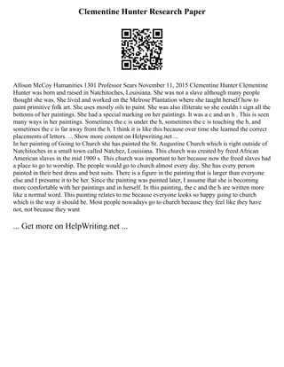 Clementine Hunter Research Paper
Allison McCoy Humanities 1301 Professor Sears November 11, 2015 Clementine Hunter Clementine
Hunter was born and raised in Natchitoches, Louisiana. She was not a slave although many people
thought she was. She lived and worked on the Melrose Plantation where she taught herself how to
paint primitive folk art. She uses mostly oils to paint. She was also illiterate so she couldn t sign all the
bottoms of her paintings. She had a special marking on her paintings. It was a c and an h . This is seen
many ways in her paintings. Sometimes the c is under the h, sometimes the c is touching the h, and
sometimes the c is far away from the h. I think it is like this because over time she learned the correct
placements of letters. ... Show more content on Helpwriting.net ...
In her painting of Going to Church she has painted the St. Augustine Church which is right outside of
Natchitoches in a small town called Natchez, Louisiana. This church was created by freed African
American slaves in the mid 1900 s. This church was important to her because now the freed slaves had
a place to go to worship. The people would go to church almost every day. She has every person
painted in their best dress and best suits. There is a figure in the painting that is larger than everyone
else and I presume it to be her. Since the painting was painted later, I assume that she is becoming
more comfortable with her paintings and in herself. In this painting, the c and the h are written more
like a normal word. This painting relates to me because everyone looks so happy going to church
which is the way it should be. Most people nowadays go to church because they feel like they have
not, not because they want
... Get more on HelpWriting.net ...
 