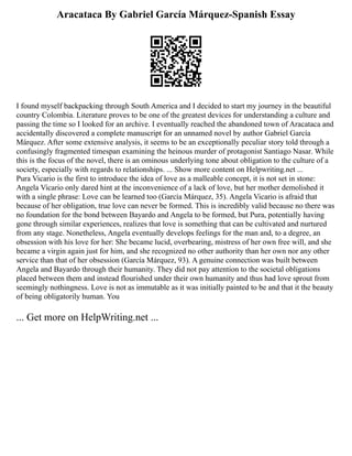 Aracataca By Gabriel García Márquez-Spanish Essay
I found myself backpacking through South America and I decided to start my journey in the beautiful
country Colombia. Literature proves to be one of the greatest devices for understanding a culture and
passing the time so I looked for an archive. I eventually reached the abandoned town of Aracataca and
accidentally discovered a complete manuscript for an unnamed novel by author Gabriel García
Márquez. After some extensive analysis, it seems to be an exceptionally peculiar story told through a
confusingly fragmented timespan examining the heinous murder of protagonist Santiago Nasar. While
this is the focus of the novel, there is an ominous underlying tone about obligation to the culture of a
society, especially with regards to relationships. ... Show more content on Helpwriting.net ...
Pura Vicario is the first to introduce the idea of love as a malleable concept, it is not set in stone:
Angela Vicario only dared hint at the inconvenience of a lack of love, but her mother demolished it
with a single phrase: Love can be learned too (García Márquez, 35). Angela Vicario is afraid that
because of her obligation, true love can never be formed. This is incredibly valid because no there was
no foundation for the bond between Bayardo and Angela to be formed, but Pura, potentially having
gone through similar experiences, realizes that love is something that can be cultivated and nurtured
from any stage. Nonetheless, Angela eventually develops feelings for the man and, to a degree, an
obsession with his love for her: She became lucid, overbearing, mistress of her own free will, and she
became a virgin again just for him, and she recognized no other authority than her own nor any other
service than that of her obsession (García Márquez, 93). A genuine connection was built between
Angela and Bayardo through their humanity. They did not pay attention to the societal obligations
placed between them and instead flourished under their own humanity and thus had love sprout from
seemingly nothingness. Love is not as immutable as it was initially painted to be and that it the beauty
of being obligatorily human. You
... Get more on HelpWriting.net ...
 