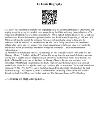 Cs Lewis Biography
C.S. Lewis was an author and scholar that impacted people by explaining the ideas of Christianity and
helping people by giving his own life experiences during the 1900s and today through his total of 74
works. Clive Staples Lewis was born November 29, 1898 in Belfast, Ireland. (Benbow 1). He had one
brother named Warnie that was three years older than him. Lewis would frequently get sick as a child.
At the age of four, he wanted the nickname Jacksie, which eventually turned to Jack, and the
nickname stuck with him all his life (Hamilton 3). The Lewis family moved near the Dendonald
Village when Lewis was very young. Their house was crammed with books, since everyone in the
house was a reader. (Hamilton) Lewis father always felt threatened ... Show more content on
Helpwriting.net ...
He wrote novels and children s books. He published his first scholarly work in 1936 and it was The
Allegory of Love: A Study in Medieval Tradition His poetry from the war revealed that the war was
causing him to start to lose his imaginative half. One of his most popular poems from this time was
Spirits of Prison He wrote two books about the history of France. Dymer was published in in
September 1926 (Duries). Hitler inspired his book, The Screwtape Letters, which was a series of
letters from a senior devil to a junior devil, says Hamilton, (3). He also wrote The Seven Chronicles of
Narnia in 1950 to 1956. In 1955, Lewis charts his change from atheism to Christianity in the book
Surprised by Joy: The Shape of My Life . Lewis describes the feeling of loss of his wife in 1963
through his book Grief Observed. His last work was The Discarded Image in 1964 (Benbow
... Get more on HelpWriting.net ...
 