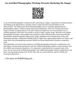 An Avid Bird Photographer Working Towards Marketing My Images
As an avid bird photographer working towards marketing my images, I spend hours scouting locations
and finding good opportunities to produce artistic images that showcase bird behavior and
characteristics. The difficult part about bird photography involves carefully approaching and
photographing subjects without causing unnecessary disturbance, while also creating a powerful
image. Contrary to popular belief, even with a long focal length lens, one must patiently wait or
carefully approach a bird with a low profile in order to make a quality image. Recently with wildlife
photography becoming a more popular and competitive field, individuals have been using ethically
questionable methods to produce high quality images. Methods such as baiting birds of prey and
mammalian predators, deliberately flushing birds for flight shots, approaching animals too closely, and
using flash when photographing nocturnal wildlife are being implemented to produce competitive
work.
The stakeholders involved in this situation are wildlife photographers themselves, publications and
individuals viewing and promoting the work, the wildlife photography industry, conservationists, and
the wildlife and ecosystems themselves. It is important to understand the two general sides of the
issue. On one side are the wildlife photographers, the wildlife photography industry, publications, and
those viewing and promoting work. On the other side are conservationists, and the wildlife and
ecosystems themselves.
... Get more on HelpWriting.net ...
 